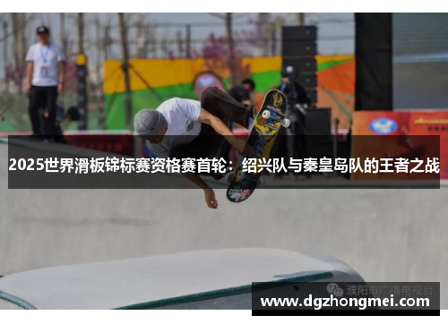 2025世界滑板锦标赛资格赛首轮：绍兴队与秦皇岛队的王者之战