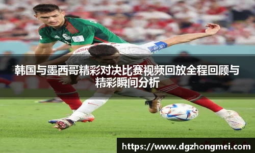 韩国与墨西哥精彩对决比赛视频回放全程回顾与精彩瞬间分析